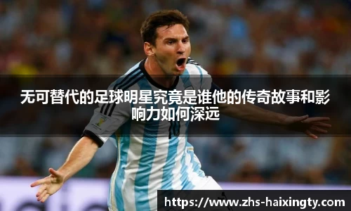 无可替代的足球明星究竟是谁他的传奇故事和影响力如何深远